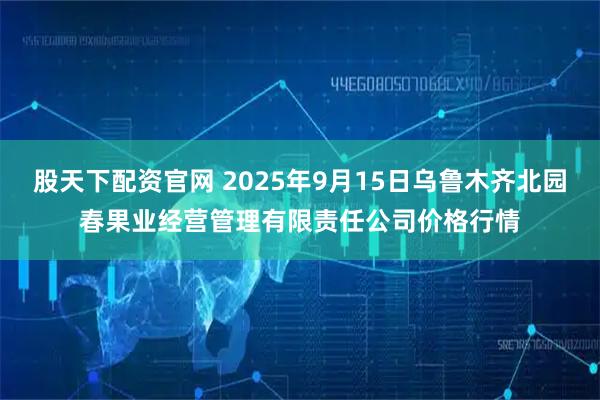 股天下配资官网 2025年9月15日乌鲁木齐北园春果业经营管理有限责任公司价格行情