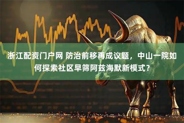 浙江配资门户网 防治前移再成议题，中山一院如何探索社区早筛阿兹海默新模式？