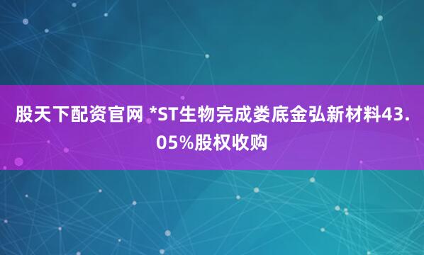 股天下配资官网 *ST生物完成娄底金弘新材料43.05%股权收购