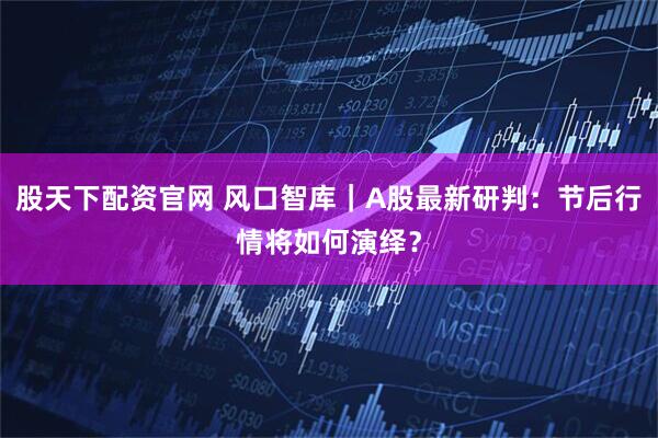 股天下配资官网 风口智库｜A股最新研判：节后行情将如何演绎？