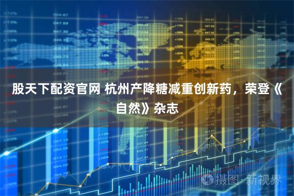 股天下配资官网 杭州产降糖减重创新药，荣登《自然》杂志