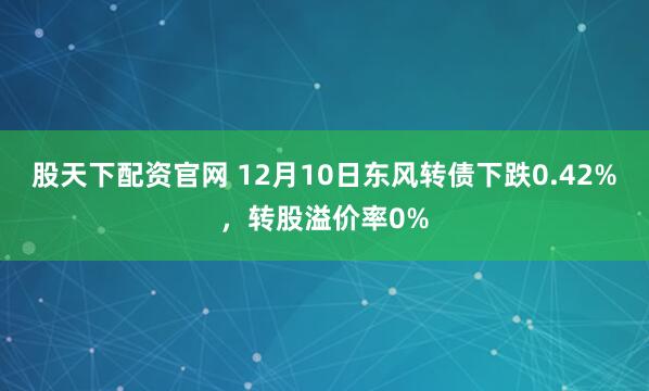 股天下配资官网 12月10日东风转债下跌0.42%，转股溢价率0%