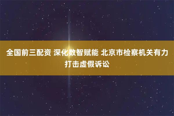 全国前三配资 深化数智赋能 北京市检察机关有力打击虚假诉讼
