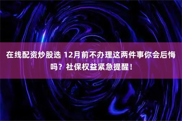 在线配资炒股选 12月前不办理这两件事你会后悔吗？社保权益紧急提醒！