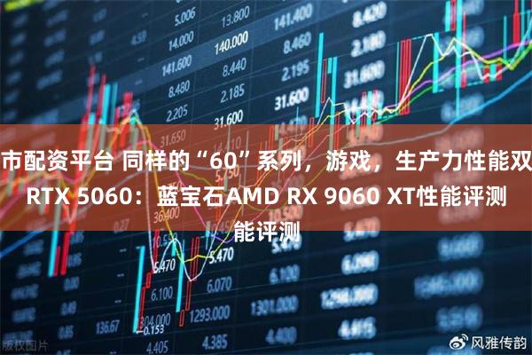 股市配资平台 同样的“60”系列，游戏，生产力性能双杀RTX 5060：蓝宝石AMD RX 9060 XT性能评测