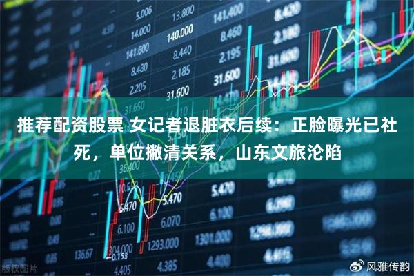 推荐配资股票 女记者退脏衣后续：正脸曝光已社死，单位撇清关系，山东文旅沦陷