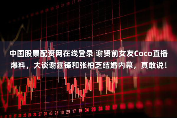 中国股票配资网在线登录 谢贤前女友Coco直播爆料，大谈谢霆锋和张柏芝结婚内幕，真敢说！