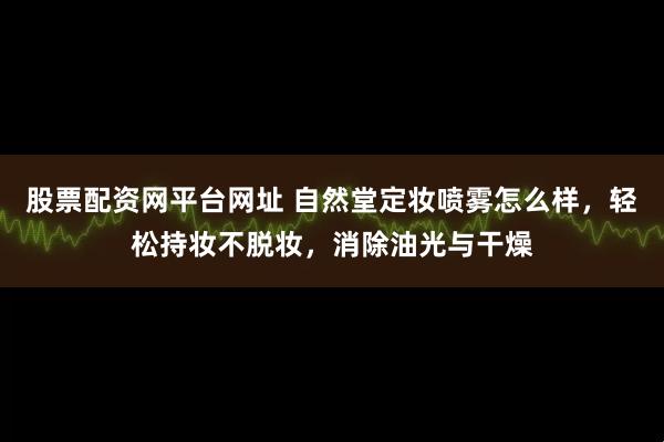 股票配资网平台网址 自然堂定妆喷雾怎么样，轻松持妆不脱妆，消除油光与干燥