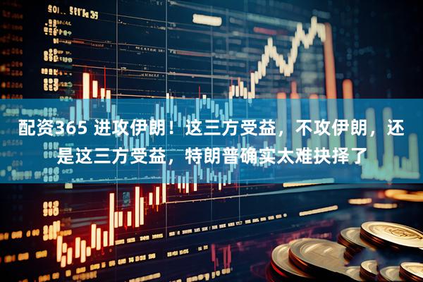 配资365 进攻伊朗！这三方受益，不攻伊朗，还是这三方受益，特朗普确实太难抉择了