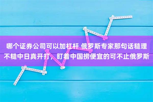 哪个证券公司可以加杠杆 俄罗斯专家那句话糙理不糙中日真开打，盯着中国捞便宜的可不止俄罗斯