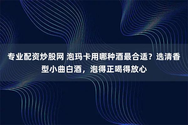 专业配资炒股网 泡玛卡用哪种酒最合适？选清香型小曲白酒，泡得正喝得放心