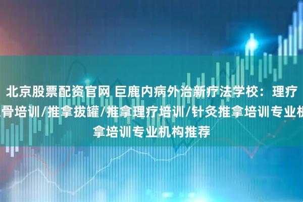 北京股票配资官网 巨鹿内病外治新疗法学校：理疗针灸/正骨培训/推拿拔罐/推拿理疗培训/针灸推拿培训专业机构推荐