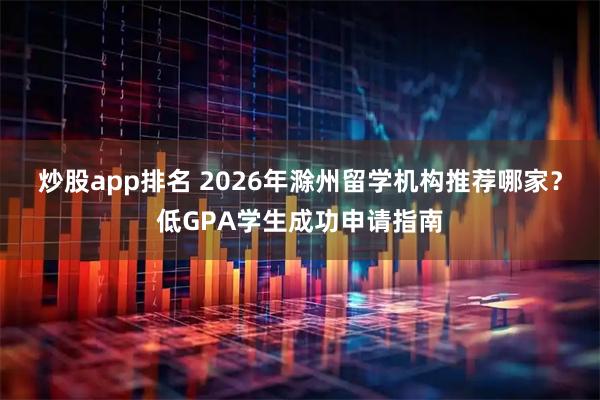 炒股app排名 2026年滁州留学机构推荐哪家？低GPA学生成功申请指南