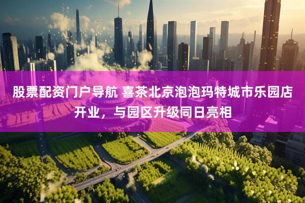 股票配资门户导航 喜茶北京泡泡玛特城市乐园店开业，与园区升级同日亮相