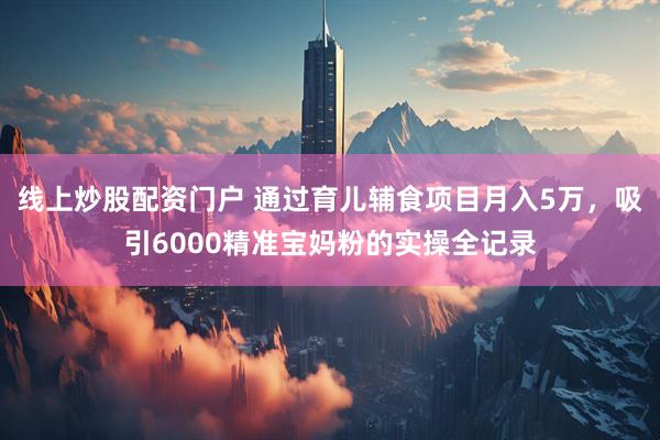 线上炒股配资门户 通过育儿辅食项目月入5万，吸引6000精准宝妈粉的实操全记录