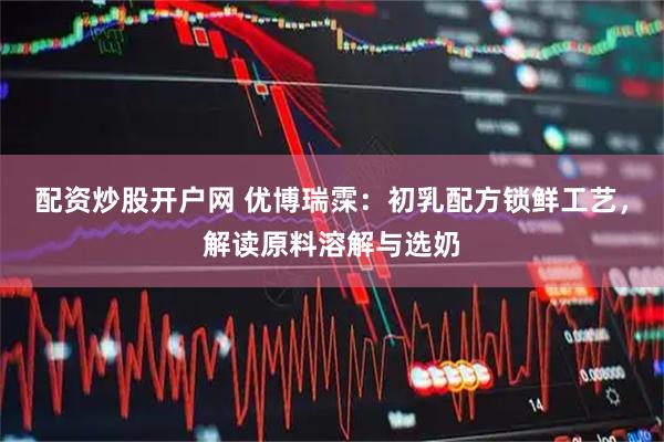 配资炒股开户网 优博瑞霂：初乳配方锁鲜工艺，解读原料溶解与选奶