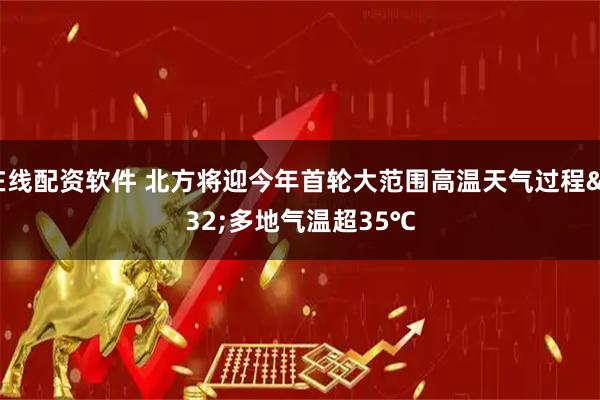 在线配资软件 北方将迎今年首轮大范围高温天气过程 多地气温超35℃