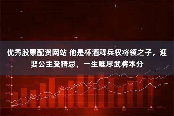 优秀股票配资网站 他是杯酒释兵权将领之子，迎娶公主受猜忌，一生唯尽武将本分
