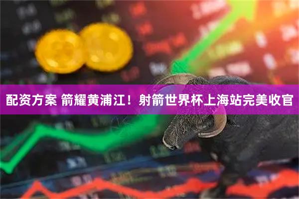 配资方案 箭耀黄浦江！射箭世界杯上海站完美收官