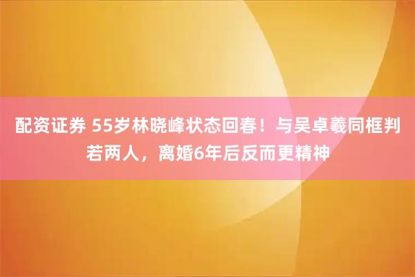 配资证券 55岁林晓峰状态回春！与吴卓羲同框判若两人，离婚6年后反而更精神
