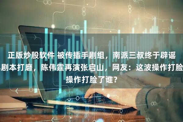 正版炒股软件 被传插手剧组，南派三叔终于辟谣！7年剧本打磨，陈伟霆再演张启山，网友：这波操作打脸了谁？