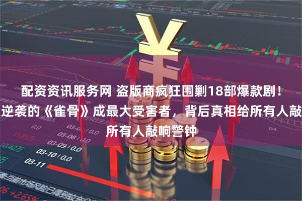 配资资讯服务网 盗版商疯狂围剿18部爆款剧！零宣发逆袭的《雀骨》成最大受害者，背后真相给所有人敲响警钟