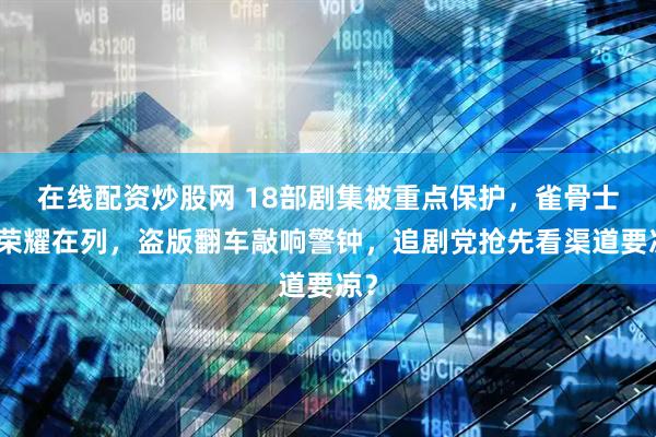 在线配资炒股网 18部剧集被重点保护，雀骨士兵荣耀在列，盗版翻车敲响警钟，追剧党抢先看渠道要凉？