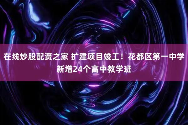 在线炒股配资之家 扩建项目竣工！花都区第一中学新增24个高中教学班